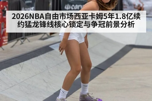 2026NBA自由市场西亚卡姆5年1.8亿续约猛龙锋线核心锁定与争冠前景分析