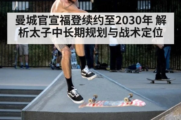 曼城官宣福登续约至2030年 解析太子中长期规划与战术定位